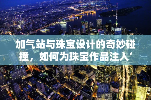 加气站与珠宝设计的奇妙碰撞，如何为珠宝作品注入‘气’质？