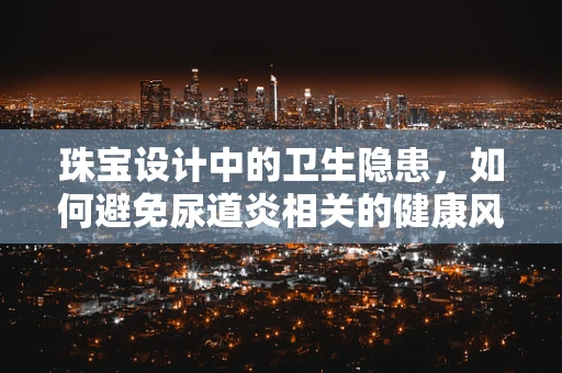 珠宝设计中的卫生隐患，如何避免尿道炎相关的健康风险？