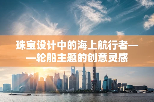 珠宝设计中的海上航行者——轮船主题的创意灵感