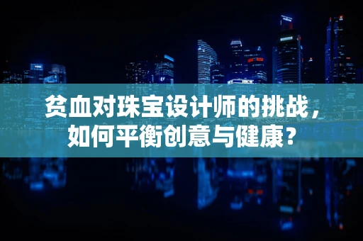 贫血对珠宝设计师的挑战，如何平衡创意与健康？