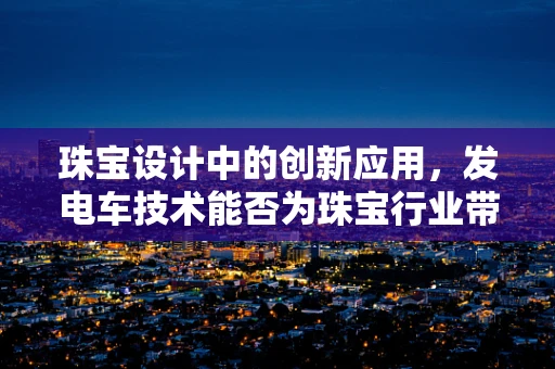 珠宝设计中的创新应用，发电车技术能否为珠宝行业带来新动力？