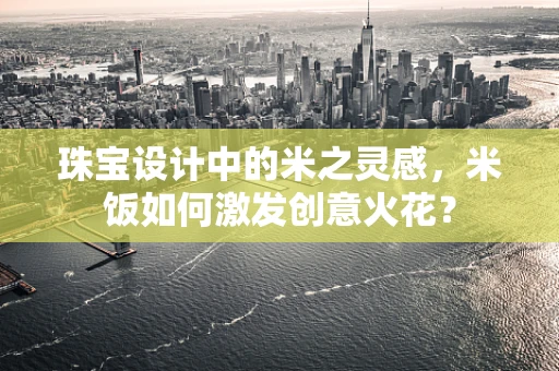 珠宝设计中的米之灵感，米饭如何激发创意火花？