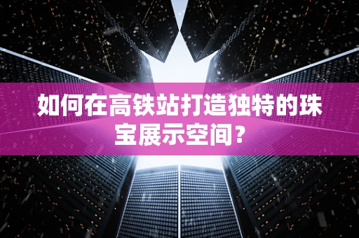 如何在高铁站打造独特的珠宝展示空间？