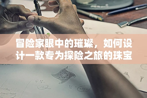 冒险家眼中的璀璨，如何设计一款专为探险之旅的珠宝？