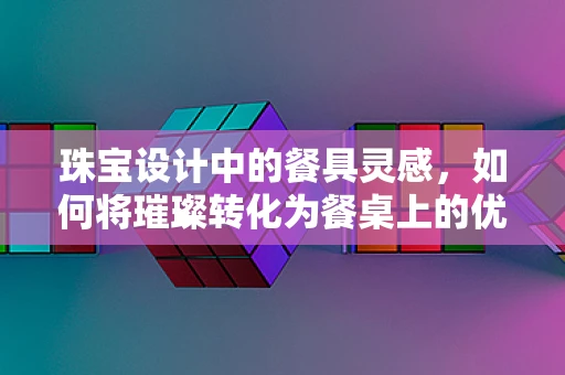 珠宝设计中的餐具灵感，如何将璀璨转化为餐桌上的优雅？