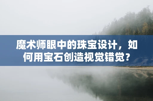 魔术师眼中的珠宝设计，如何用宝石创造视觉错觉？