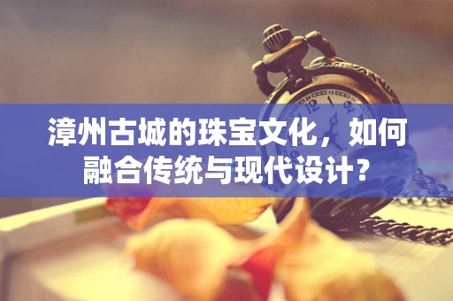 漳州古城的珠宝文化，如何融合传统与现代设计？