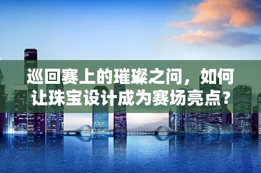 巡回赛上的璀璨之问，如何让珠宝设计成为赛场亮点？