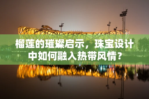 榴莲的璀璨启示，珠宝设计中如何融入热带风情？