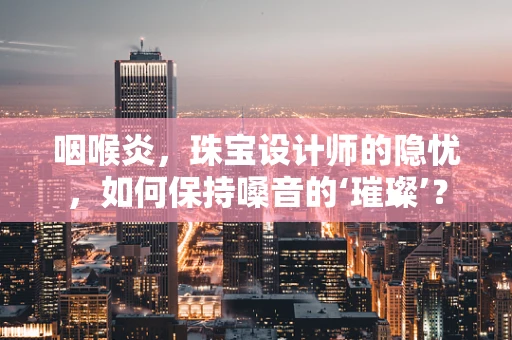 咽喉炎，珠宝设计师的隐忧，如何保持嗓音的‘璀璨’？