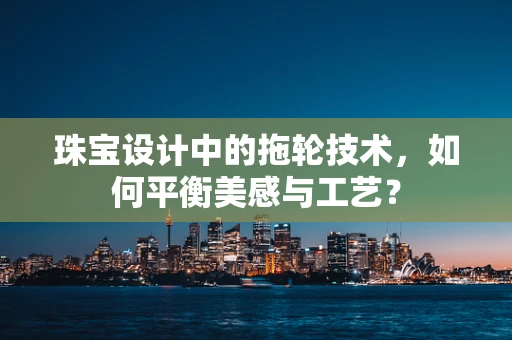 珠宝设计中的拖轮技术，如何平衡美感与工艺？