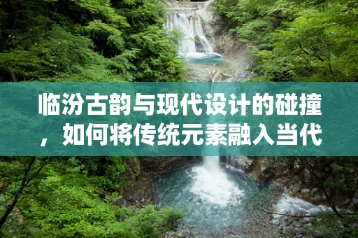临汾古韵与现代设计的碰撞，如何将传统元素融入当代珠宝设计？