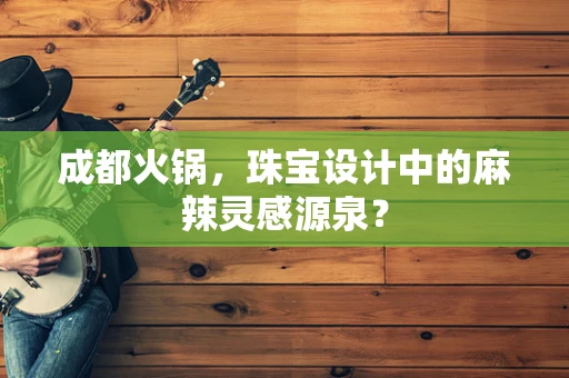 成都火锅，珠宝设计中的麻辣灵感源泉？