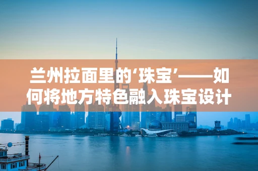 兰州拉面里的‘珠宝’——如何将地方特色融入珠宝设计灵感？