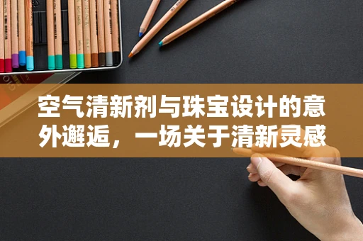 空气清新剂与珠宝设计的意外邂逅，一场关于清新灵感的探索