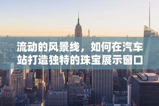 流动的风景线，如何在汽车站打造独特的珠宝展示窗口？