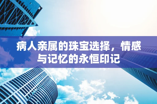 病人亲属的珠宝选择，情感与记忆的永恒印记
