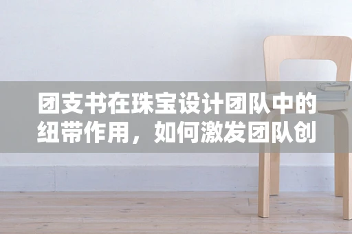 团支书在珠宝设计团队中的纽带作用，如何激发团队创意与凝聚力？