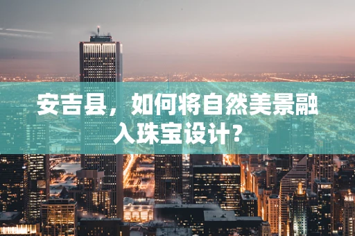 安吉县，如何将自然美景融入珠宝设计？