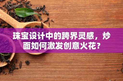 珠宝设计中的跨界灵感，炒面如何激发创意火花？