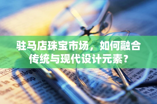 驻马店珠宝市场，如何融合传统与现代设计元素？
