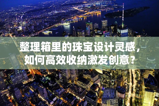 整理箱里的珠宝设计灵感，如何高效收纳激发创意？