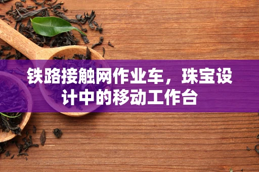 铁路接触网作业车，珠宝设计中的移动工作台