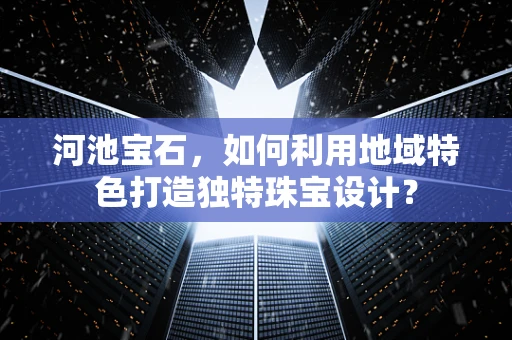 河池宝石，如何利用地域特色打造独特珠宝设计？