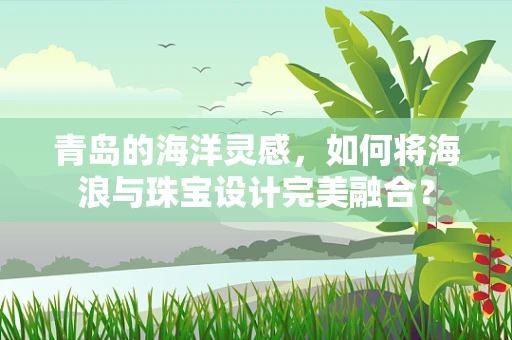 青岛的海洋灵感，如何将海浪与珠宝设计完美融合？