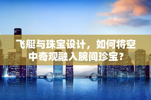 飞艇与珠宝设计，如何将空中奇观融入腕间珍宝？