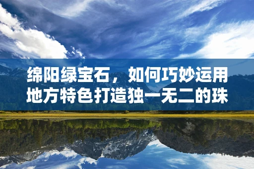 绵阳绿宝石，如何巧妙运用地方特色打造独一无二的珠宝设计？