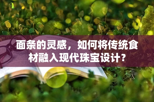 面条的灵感，如何将传统食材融入现代珠宝设计？