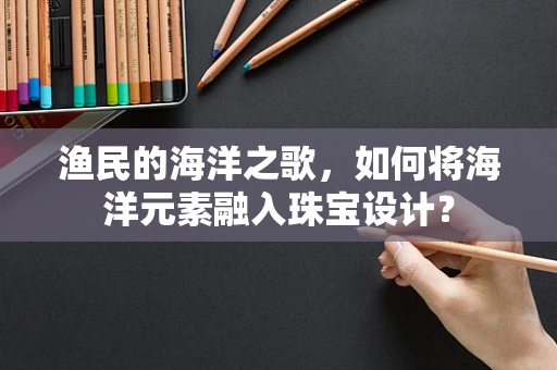 渔民的海洋之歌，如何将海洋元素融入珠宝设计？