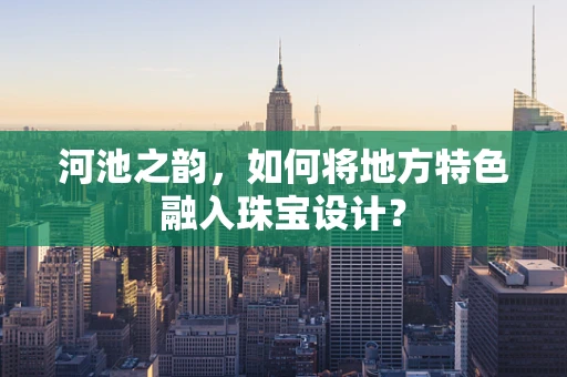 河池之韵，如何将地方特色融入珠宝设计？