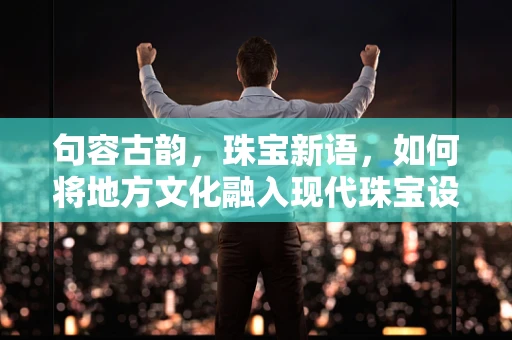 句容古韵，珠宝新语，如何将地方文化融入现代珠宝设计？