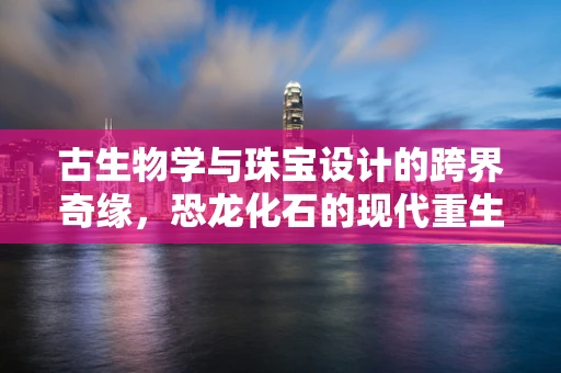 古生物学与珠宝设计的跨界奇缘，恐龙化石的现代重生？