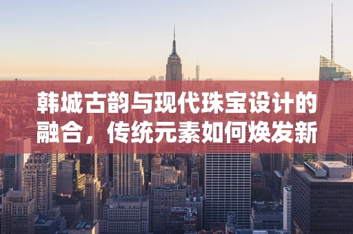 韩城古韵与现代珠宝设计的融合，传统元素如何焕发新光彩？