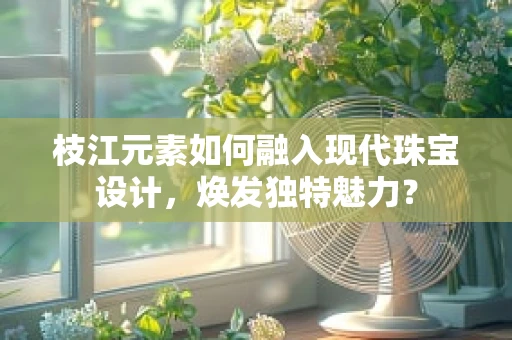 枝江元素如何融入现代珠宝设计，焕发独特魅力？