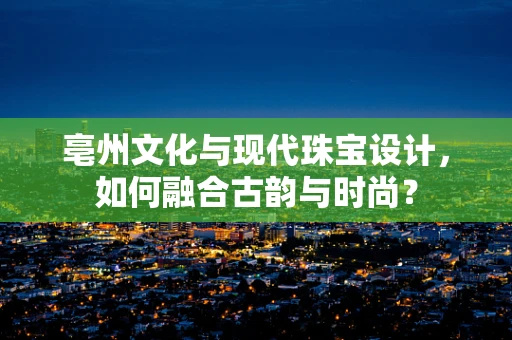 亳州文化与现代珠宝设计，如何融合古韵与时尚？