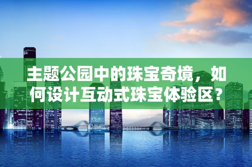 主题公园中的珠宝奇境，如何设计互动式珠宝体验区？