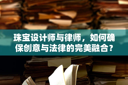 珠宝设计师与律师，如何确保创意与法律的完美融合？