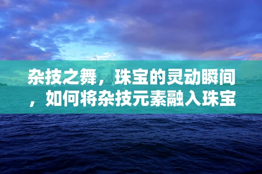 杂技之舞，珠宝的灵动瞬间，如何将杂技元素融入珠宝设计？