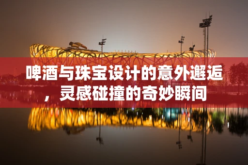 啤酒与珠宝设计的意外邂逅，灵感碰撞的奇妙瞬间