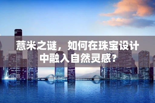 薏米之谜，如何在珠宝设计中融入自然灵感？