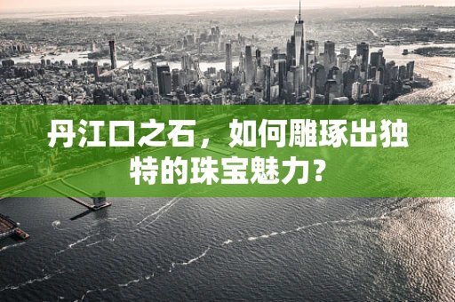 丹江口之石，如何雕琢出独特的珠宝魅力？