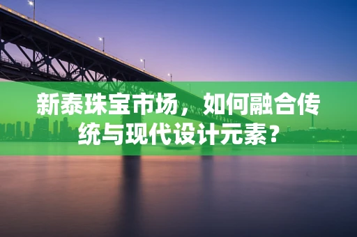 新泰珠宝市场，如何融合传统与现代设计元素？