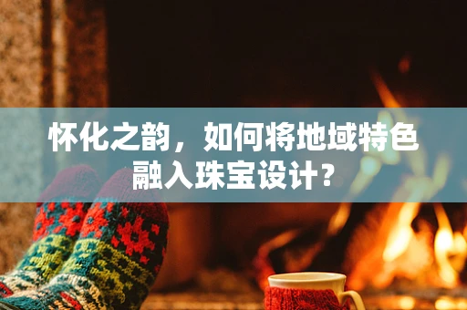 怀化之韵，如何将地域特色融入珠宝设计？