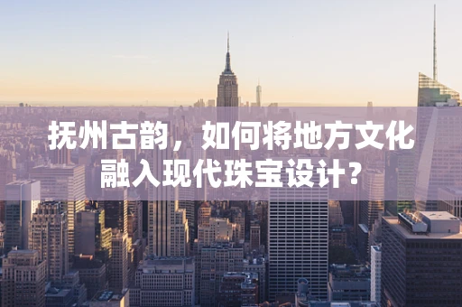 抚州古韵，如何将地方文化融入现代珠宝设计？