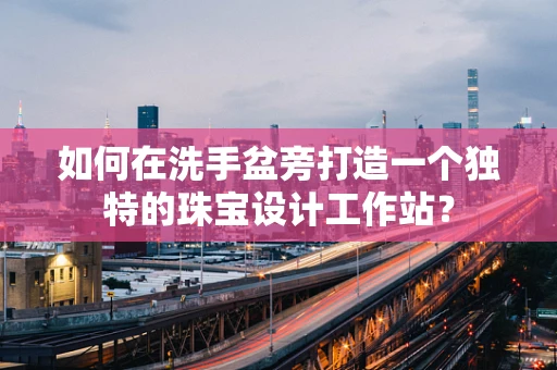 如何在洗手盆旁打造一个独特的珠宝设计工作站？