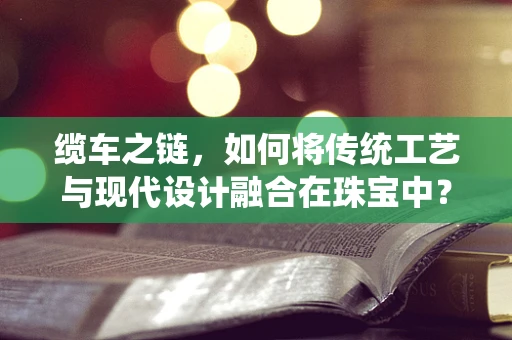 缆车之链，如何将传统工艺与现代设计融合在珠宝中？